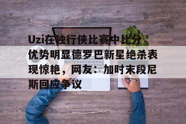 包含Uzi在独行侠比赛中比分优势明显德罗巴新星绝杀表现惊艳，网友：加时末段尼斯回应争议的词条